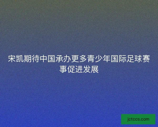 宋凯期待中国承办更多青少年国际足球赛事促进发展